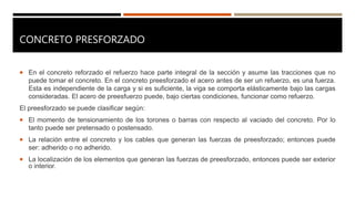 CONCRETO PRESFORZADO
 En el concreto reforzado el refuerzo hace parte integral de la sección y asume las tracciones que no
puede tomar el concreto. En el concreto preesforzado el acero antes de ser un refuerzo, es una fuerza.
Esta es independiente de la carga y si es suficiente, la viga se comporta elásticamente bajo las cargas
consideradas. El acero de preesfuerzo puede, bajo ciertas condiciones, funcionar como refuerzo.
El preesforzado se puede clasificar según:
 El momento de tensionamiento de los torones o barras con respecto al vaciado del concreto. Por lo
tanto puede ser pretensado o postensado.
 La relación entre el concreto y los cables que generan las fuerzas de preesforzado; entonces puede
ser: adherido o no adherido.
 La localización de los elementos que generan las fuerzas de preesforzado, entonces puede ser exterior
o interior.
 