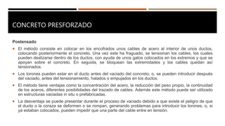 CONCRETO PRESFORZADO
Postensado
 El método consiste en colocar en los encofrados unos cables de acero al interior de unos ductos,
colocando posteriormente el concreto. Una vez este ha fraguado, se tensionan los cables, los cuales
pueden deslizarse dentro de los ductos, con ayuda de unos gatos colocados en los extremos y que se
apoyan sobre el concreto. En seguida, se bloquean las extremidades y los cables quedan así
tensionados.
 Los torones pueden estar en el ducto antes del vaciado del concreto, o, se pueden introducir después
del vaciado, antes del tensionamiento, halados o empujados en los ductos.
 El método tiene ventajas como la concentración del acero, la reducción del peso propio, la continuidad
de los aceros, diferentes posibilidades del trazado de cables. Además este método puede ser utilizado
en estructuras vaciadas in situ o prefabricadas.
 La desventaja se puede presentar durante el proceso de vaciado debido a que existe el peligro de que
el ducto o la coraza se deformen o se rompan, generando problemas para introducir los torones, o, si
ya estaban colocados, pueden impedir que una parte del cable entre en tensión.
 