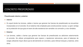 CONCRETO PRESFORZADO
Preesforzado interior y exterior
 Interior
 Es aquel donde los torones, cables o barras que generan las fuerzas de preesforzado se encuentran
incorporados en el concreto. Es el sistema más empleado para construcciones nuevas. La gran ventaja
es la protección de que goza el acero de alta resistencia tan sensible a la corrosión y a los vándalos.
 Exterior
 Los torones, cables o barras que generan las fuerzas de preesforzado se adicionan exteriormente
al concreto. Se utilizan principalmente para reparar y repotenciar estructuras, para el balanceo de
cargas utilizando mayor altura que la del elemento en concreto y para reforzar tanques y tuberías, entre
otros.
 