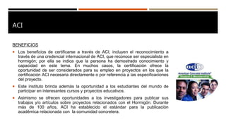 ACI
BENEFICIOS
 Los beneficios de certificarse a través de ACI, incluyen el reconocimiento a
través de una credencial internacional de ACI, que reconoce ser especialista en
hormigón; por ella se indica que la persona ha demostrado conocimiento y
capacidad en este tema. En muchos casos, la certificación ofrece la
oportunidad de ser considerados para su empleo en proyectos en los que la
certificación ACI necesaria directamente o por referencia a las especificaciones
del proyecto.
 Este instituto brinda además la oportunidad a los estudiantes del mundo de
participar en interesantes cursos y proyectos educativos.
 Asimismo se ofrecen oportunidades a los investigadores para publicar sus
trabajos y/o artículos sobre proyectos relacionados con el Hormigón. Durante
más de 100 años, ACI ha establecido el estándar para la publicación
académica relacionada con la comunidad concretera.
 