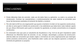 CONCLUSIONES
 Existe diferentes tipos de concreto, cada uno de estos tiene su aplicación, su costo y su proceso de
construcción. Conocer las características y condicionamientos de cada material es primordial para
tomar las decisiones acertadas al momento de diseñar y construir.
 Por otro lado la ACI es una organización que ayuda a mantener el orden en los aspectos constructivos,
sin ella no seria igual el método de construcción o los estándares que debe tener cada material, aparte
de que ofrece información para quien la necesite ha aportando un amplio conocimiento en el aspecto
constructivo
 En conclusión creo que para un estudiante de Arquitectura o Ing. Civil es de gran importancia saber
diferenciar los diferentes tipos de concreto, el uso, ventajas, desventajas y proceso de construcción;
además debe ser consciente que existen reglas o normativas así como organizaciones que restringen
ciertos procesos constructivos, para finalmente saber cuales son las mejores opciones a emplear al
momento de gestionar un proyecto.
 