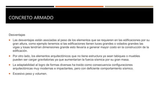 CONCRETO ARMADO
Desventajas
 Las desventajas están asociadas al peso de los elementos que se requieren en las edificaciones por su
gran altura, como ejemplo tenemos si las edificaciones tienen luces grandes o volados grandes las
vigas y losas tendrían dimensiones grande esto llevaría a generar mayor costo en la construcción de la
edificación.
 Por otro lado, los elementos arquitectónicos que no tiene estructura ya sean tabiques o muebles
pueden ser cargar gravitatorias ya que aumentarían la fuerza sísmica por su gran masa.
 La adaptabilidad al logro de formas diversas ha traído como consecuencia configuraciones
arquitectónicas muy modernas e impactantes, pero con deficiente comportamiento sísmico.
 Excesivo peso y volumen.
 