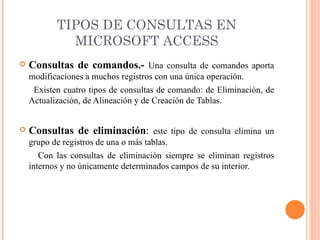 TIPOS DE CONSULTAS EN
             MICROSOFT ACCESS
   Consultas de comandos.- Una consulta de comandos aporta
    modificaciones a muchos registros con una única operación.
     Existen cuatro tipos de consultas de comando: de Eliminación, de
    Actualización, de Alineación y de Creación de Tablas.


   Consultas de eliminación: este tipo de consulta elimina un
    grupo de registros de una o más tablas.
       Con las consultas de eliminación siempre se eliminan registros
    internos y no únicamente determinados campos de su interior.
 