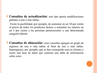    Consultas de actualización: este tipo aporta modificaciones
    globales a uno o más tablas.
     Existe la posibilidad, por ejemplo, de aumentar en un 10 por ciento
    el precio de todos los productos lácteos o aumentar los salarios en
    un 5 por ciento a las personas pertenecientes a una determinada
    categoría laboral.


   Consultas de alineación: estas consultas agregan un grupo de
    registros de una o más tablas al final de una o más tablas.
    Supongamos, por ejemplo, que se han conseguido nuevos clientes y
    existe una base de datos que contiene una tabla de información
    sobre estos.
 