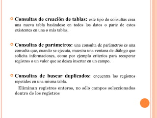    Consultas de creación de tablas: este tipo de consultas crea
    una nueva tabla basándose en todos los datos o parte de estos
    existentes en una o más tablas.


   Consultas de parámetros: una consulta de parámetros es una
    consulta que, cuando se ejecuta, muestra una ventana de diálogo que
    solicita informaciones, como por ejemplo criterios para recuperar
    registros o un valor que se desea insertar en un campo.


   Consultas de buscar duplicados: encuentra los registros
    repetidos en una misma tabla.
      Eliminan registros enteros, no sólo campos seleccionados
    dentro de los registros
 