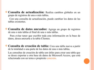    Consulta de actualización: Realiza cambios globales en un
    grupo de registros de una o más tablas.
      Con una consulta de actualización, puede cambiar los datos de las
    tablas existentes.

   Consulta de datos anexados: Agrega un grupo de registros
    de una o más tablas al final de una o más tablas.
     Para evitar tener que escribir toda esta información en la base de
    datos, desea anexarla a la tabla Clientes.

   Consulta de creación de tabla: Crea una tabla nueva a partir
    de la totalidad o una parte de los datos de una o más tablas.
    Las consultas de creación de tabla son útiles para crear una tabla que
    se desee exportar a otra base de datos de Microsoft Access, que está
    relacionada con un tema o propósito concreto.
 