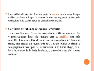    Consultas de acción: Una consulta de acción es una consulta que
    realiza cambios o desplazamientos de muchos registros en una sola
    operación. Hay cuatro tipos de consultas de acción:


   Consultas de tabla de referencias cruzadas
     Las consultas de referencias cruzadas se utilizan para calcular
    y reestructurar datos de manera que su análisis sea más
    sencillo. Las consultas de referencias cruzadas calculan una
    suma, una media, un recuento u otro tipo de totales de datos, y
    se agrupan en dos tipos de información: uno hacia abajo, en el
    lado izquierdo de la hoja de datos, y otro a lo largo de la parte
    superior.
 