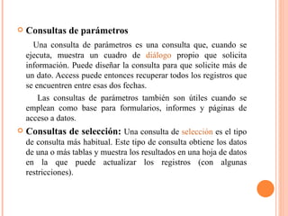    Consultas de parámetros
      Una consulta de parámetros es una consulta que, cuando se
    ejecuta, muestra un cuadro de diálogo propio que solicita
    información. Puede diseñar la consulta para que solicite más de
    un dato. Access puede entonces recuperar todos los registros que
    se encuentren entre esas dos fechas.
        Las consultas de parámetros también son útiles cuando se
    emplean como base para formularios, informes y páginas de
    acceso a datos.
   Consultas de selección: Una consulta de selección es el tipo
    de consulta más habitual. Este tipo de consulta obtiene los datos
    de una o más tablas y muestra los resultados en una hoja de datos
    en la que puede actualizar los registros (con algunas
    restricciones).
 