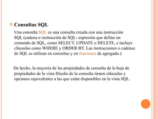    Consultas SQL
    Una consulta SQL es una consulta creada con una instrucción
    SQL (cadena o instrucción de SQL: expresión que define un
    comando de SQL, como SELECT, UPDATE o DELETE, e incluye
    cláusulas como WHERE y ORDER BY. Las instrucciones o cadenas
    de SQL se utilizan en consultas y en funciones de agregado.).


    De hecho, la mayoría de las propiedades de consulta de la hoja de
    propiedades de la vista Diseño de la consulta tienen cláusulas y
    opciones equivalentes a las que están disponibles en la vista SQL.
 
