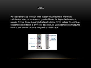 CABLE


Para este sistema de conexión no se pueden utilizar las líneas telefónicas
tradicionales, sino que es necesario que el cable coaxial llegue directamente al
usuario. Se trata de una tecnología totalmente distinta donde en lugar de establecer
una conexión directa con el proveedor de acceso, se utilizan conexiones multipunto,
en las cuales muchos usuarios comparten el mismo cable.
 