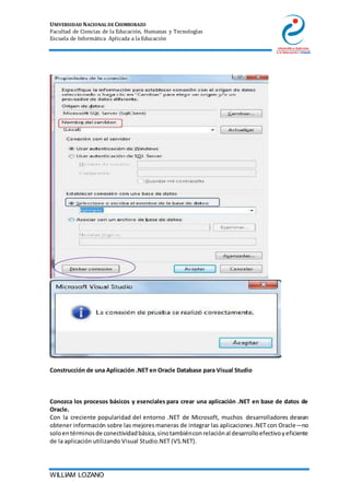 UNIVERSIDAD NACIONAL DE CHIMBORAZO
Facultad de Ciencias de la Educación, Humanas y Tecnologías
Escuela de Informática Aplicada a la Educación
WILLIAM LOZANO
Construcción de una Aplicación .NET en Oracle Database para Visual Studio
Conozca los procesos básicos y esenciales para crear una aplicación .NET en base de datos de
Oracle.
Con la creciente popularidad del entorno .NET de Microsoft, muchos desarrolladores desean
obtener información sobre las mejoresmaneras de integrar las aplicaciones.NET con Oracle—no
soloentérminosde conectividadbásica,sinotambiénconrelaciónal desarrolloefectivoyeficiente
de la aplicación utilizando Visual Studio.NET (VS.NET).
 