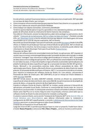 UNIVERSIDAD NACIONAL DE CHIMBORAZO
Facultad de Ciencias de la Educación, Humanas y Tecnologías
Escuela de Informática Aplicada a la Educación
WILLIAM LOZANO
Eneste artículo,explicaré losprocesosbásicosyesencialesparacrearunaaplicación.NETejecutada
en una base de datos Oracle, que incluyen:
 Cómoincorporarreferenciasde proyectosparasoportarOracle ClassLibraries ensuproyecto.NET
 Cómo crear cadenas de conexión para Oracle Database
 Cómo trabajar con objetos Connection, Command y DataReader
Tendrá la oportunidadde aplicar lo que ha aprendidoentres laboratoriosprácticos,con distintos
grados de dificultad, desde los relativamente fáciles hasta los más complejos.
Para obtenerinformación,conocerloslaboratoriosysabercómo protegersusaplicaciones,leami
artículo " Protección de las Aplicaciones .NET en la Base de Datos de Oracle". (También consulte
OTN .NET Developer Center y lea los artículos técnicos que abarcan una amplia gama de temas
relacionados con el ciclo de vida de la aplicación .NET en Oracle)
Recuerde que OracleDeveloperToolsparaVisual Studio,que puede descargarse desdeel sitioOTN,
ofrece un módulo Visual Studio que hace que el desarrollode las aplicaciones .NET en Oracle sea
mucho más fácil e intuitivo. Ese tema escapa a nuestro alcance, no obstante puede obtener más
información en Oracle Developer Tools para Visual Studio Product Center.
Proveedor de Datos .NET
Además del software básico de conectividad cliente de Oracle,las aplicaciones .NET requieren el
usode loque se conoce comomanaged dataprovider (proveedorde datosadministrado,endonde
el término "managed" hace referencia al código administrado por el entorno .NET). El proveedor
de datosactúa entre el códigode aplicaciones.NETyel softwarede conectividadcliente de Oracle.
En casi todosloscasos, el mejordesempeñose lograutilizandounproveedoroptimizadoparauna
plataformade base de datos específicaenlugar de un proveedor de datos OLE DB .NET genérico.
Oracle, Microsoft y los proveedores externos, todos ofrecen proveedores de datos .NET
optimizados para Oracle. Oracle y Microsoft ofrecensus proveedores de datos Oracle de manera
gratuita.(El proveedorde Microsoftpara el Entorno .NET 1.1 se encuentraincluidoenel entorno,
pero requiere la instalación del software cliente de Oracle.) En este artículo, utilizaremos el
Proveedor de Datos de Oracle para .NET (ODP.NET), el cual se incluye con Oracle Database o
como descarga separada.
ODP.NET brinda acceso de datos ADO.NET estándar, mientras se ofrecen las características
específicasde labase de datosde Oracle,talescomoXMLDB,lasoptimizacionesde desempeñode
acceso de datos, y el grupo de conexión de Real Application Clusters.
Cuando el software cliente de Oracle y ODP.NET se instalan, puede comenzar el desarrollo de
aplicaciones utilizando Visual Studio. Confirmar la conectividad del cliente antes de iniciar el
desarrolloesuna buenaidea.Si ustedpuede conectarse a Oracle utilizandoel software clientede
Oracle como SQL*Plus en la misma máquina como Visual Studio, entonces usted sabrá que su
software cliente de Oracle ha sido correctamente instalado y configurado.
Si ustedesnuevoen Oracle,veala sección"Instalaciónde Productos.NET"en la Guía de 2 Días de
Oracle Database para Desarrolladores para obtener información sobre la instalación y
configuración de ODP.NET específicamente,o consulte la Biblioteca de Documentaciónde Oracle
Database para tener un panorama general sobre Oracle Database.
Creación de un Proyecto en Visual Studio.NET
Luego de iniciar VS.NET, lo primero que hay que hacer es crear un proyecto. Puede hacer click en
el botón Nuevo Proyecto o seleccionar File | New | Project... como se muestra a continuación.
 