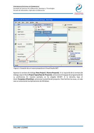 UNIVERSIDAD NACIONAL DE CHIMBORAZO
Facultad de Ciencias de la Educación, Humanas y Tecnologías
Escuela de Informática Aplicada a la Educación
WILLIAM LOZANO
Figura 1: Creación de un nuevo proyecto en Visual Studio.NET
Aparece la ventana de diálogo New Project ( Nuevo Proyecto). A la izquierda de la ventana de
diálogo,bajoel título Project Types(Tipode Proyecto),seleccioneel lenguaje de programaciónde
su preferencia. En nuestro ejemplo, se ha elegido VB.NET. A la derecha, bajo el
título Templates (Plantillas), seleccione la plantilla del proyecto. Para facilitar las cosas, en este
caso se seleccionan las Aplicaciones de Windows.
 