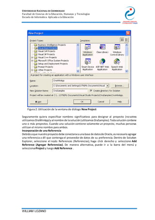 UNIVERSIDAD NACIONAL DE CHIMBORAZO
Facultad de Ciencias de la Educación, Humanas y Tecnologías
Escuela de Informática Aplicada a la Educación
WILLIAM LOZANO
Figura 2: Utilización de la ventana de diálogo New Project
Seguramente quiera especificar nombres significativos para designar al proyecto (nosotros
utilizamosOraWinApp)yal nombre de lasolución(utilizamosOraSamples).Todasolucióncontiene
uno o más proyectos. Cuando una solución contiene solamente un proyecto, muchas personas
utilizan el mismo nombre para ambos.
Incorporación de una Referencia
Debidoaque nuestroproyectodebe conectarseaunabase de datosde Oracle,esnecesarioagregar
una referencia a dll que contenga el proveedor de datos de su preferencia. Dentro de Solution
Explorer, seleccione el nodo References (Referencias), haga click derecho y seleccione Add
Reference (Agregar Referencias). De manera alternativa, puede ir a la barra del menú y
seleccionarProject y luego Add Reference .
 