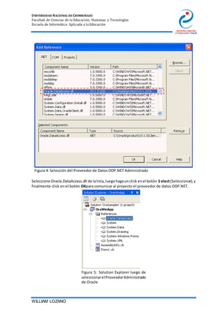 UNIVERSIDAD NACIONAL DE CHIMBORAZO
Facultad de Ciencias de la Educación, Humanas y Tecnologías
Escuela de Informática Aplicada a la Educación
WILLIAM LOZANO
Figura 4: Selección del Proveedor de Datos ODP.NET Administrado
Seleccione Oracle.DataAccess.dll de lalista,luegohagaunclick enel botón S elect(Seleccionar),y
finalmente click en el botón OKpara comunicar al proyecto el proveedor de datos ODP.NET.
Figura 5: Solution Explorer luego de
seleccionarel ProveedorAdministrado
de Oracle
 