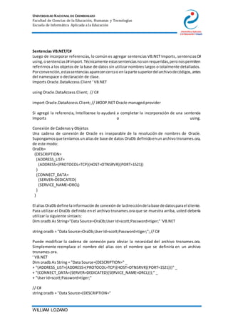 UNIVERSIDAD NACIONAL DE CHIMBORAZO
Facultad de Ciencias de la Educación, Humanas y Tecnologías
Escuela de Informática Aplicada a la Educación
WILLIAM LOZANO
Sentencias VB.NET/C#
Luego de incorporar referencias, lo común es agregar sentencias VB.NET Imports, sentenciasC#
using,osentenciasJ#import.Técnicamente estassentenciasnosonrequeridas,peronospermiten
referirnos a los objetos de la base de datos sin utilizar nombres largos o totalmente detallados.
Porconvención,estassentenciasaparecencercaoenlaparte superiordelarchivodecódigos,antes
del namespace o declaración de clase.
Imports Oracle.DataAccess.Client ' VB.NET
using Oracle.DataAccess.Client; // C#
import Oracle.DataAccess.Client; // J#ODP.NET Oracle managed provider
Si agregó la referencia, Intellisense lo ayudará a completar la incorporación de una sentencia
Imports o using.
Conexión de Cadenas y Objetos
Una cadena de conexión de Oracle es inseparable de la resolución de nombres de Oracle.
Supongamosque teníamosun aliasde base de datos OraDb definidoenun archivotnsnames.ora,
de este modo:
OraDb=
(DESCRIPTION=
(ADDRESS_LIST=
(ADDRESS=(PROTOCOL=TCP)(HOST=OTNSRVR)(PORT=1521))
)
(CONNECT_DATA=
(SERVER=DEDICATED)
(SERVICE_NAME=ORCL)
)
)
El aliasOraDbdefine lainformaciónde conexiónde ladirecciónde labase de datosparael cliente.
Para utilizar el OraDb definido en el archivo tnsnames.ora que se muestra arriba, usted debería
utilizar la siguiente sintaxis:
Dim oradb As String="Data Source=OraDb;User Id=scott;Password=tiger;" 'VB.NET
string oradb = "Data Source=OraDb;User Id=scott;Password=tiger;"; // C#
Puede modificar la cadena de conexión para obviar la necesidad del archivo tnsnames.ora.
Simplemente reemplace el nombre del alias con el nombre que se definiría en un archivo
tnsnames.ora.
' VB.NET
Dim oradb As String = "Data Source=(DESCRIPTION=" _
+ "(ADDRESS_LIST=(ADDRESS=(PROTOCOL=TCP)(HOST=OTNSRVR)(PORT=1521)))" _
+ "(CONNECT_DATA=(SERVER=DEDICATED)(SERVICE_NAME=ORCL)));" _
+ "User Id=scott;Password=tiger;"
// C#
string oradb = "Data Source=(DESCRIPTION="
 