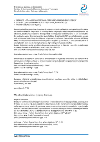 UNIVERSIDAD NACIONAL DE CHIMBORAZO
Facultad de Ciencias de la Educación, Humanas y Tecnologías
Escuela de Informática Aplicada a la Educación
WILLIAM LOZANO
+ "(ADDRESS_LIST=(ADDRESS=(PROTOCOL=TCP)(HOST=ORASRVR)(PORT=1521)))"
+ "(CONNECT_DATA=(SERVER=DEDICATED)(SERVICE_NAME=ORCL)));"
+ "User Id=scott;Password=tiger;";
Comopuede observararriba,el nombre de usuarioylacontraseñaestánincorporadosenlacadena
de conexiónentextolimpio.Este esel enfoque mássimple paracrearuna cadenade conexión.No
obstante, desde una perspectiva de seguridad, el enfoque de texto limpio no es tan aconsejable.
En particular, usted debe comprender que el código de aplicación.NET compiladoes solo apenas
más seguroque losarchivosde códigode origendel textolimpio.Descompilararchivos.NET DLL y
EXE y verel contenidodel textolimpiooriginalesmuyfácil.(Enrealidad,lasoluciónadecuadaesla
encriptación, pero ese tema implicaría una digresión para nuestro debate.)
Luego, debe representar un objeto de conexión a partir de la clase de conexión. La cadena de
conexión debe estar relacionada con el objeto de conexión.
Dim conn As New OracleConnection(oradb) ' VB.NET
OracleConnection conn = new OracleConnection(oradb); // C#
Observe que la cadena de conexión se relaciona con el objeto de conexión al ser transferido al
constructor del objeto, el cual se encuentra sobrecargado. La sobrecarga del constructor permite
la siguiente sintaxis alternativa:
Dim conn As New OracleConnection() ' VB.NET
conn.ConnectionString = oradb
OracleConnection conn = new OracleConnection(); // C#
conn.ConnectionString = oradb;
Luego de relacionar una cadena de conexión con un objeto de conexión, utilice el métodoOpen
para realizar la conexión real.
conn.Open() ' VB.NET
conn.Open(); // C#
Más adelante abarcaremos el manejo de errores.
Objeto Command
El objeto Command se utiliza para especificar el texto de comando SQL ejecutado, ya sea que se
trate de una cadenaSQL o unprocedimientoalmacenado.De manerasimilaral objetoConnection,
debe representarse apartir de su clase y presentaunconstructor sobrecargado.En este ejemplo,
ODP.NET realizarála consultaSQL para obtenerel nombre de departamento(DNAME) de la tabla
de departamentos (DEPT) en donde el número de departamento (DEPTNO) es 10.
Dim sql As String = "select dname from dept where deptno = 10" ' VB.NET
Dim cmd As New OracleCommand(sql, conn)
cmd.CommandType = CommandType.Text
string sql = "select dname from dept where deptno = 10"; // C#
OracleCommand cmd = new OracleCommand(sql, conn);
cmd.CommandType = CommandType.Text;
 