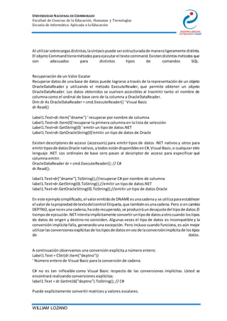 UNIVERSIDAD NACIONAL DE CHIMBORAZO
Facultad de Ciencias de la Educación, Humanas y Tecnologías
Escuela de Informática Aplicada a la Educación
WILLIAM LOZANO
Al utilizarsobrecargasdistintas,lasintaxispuede serestructuradade maneraligeramente distinta.
El objetoCommandtienemétodosparaejecutarel textocommand.Existendistintosmétodosque
son adecuados para distintos tipos de comandos SQL.
Recuperación de un Valor Escalar
Recuperar datos de una base de datos puede lograrse a través de la representación de un objeto
OracleDataReader y utilizando el método ExecuteReader, que permite obtener un objeto
OracleDataReader. Los datos obtenidos se vuelven accesibles al trasmitir tanto el nombre de
columna como el ordinal de base cero de la columna a OracleDataReader.
Dim dr As OracleDataReader = cmd.ExecuteReader() ' Visual Basic
dr.Read()
Label1.Text=dr.Item("dname") ' recuperar por nombre de columna
Label1.Text=dr.Item(0)'recuperar la primera columna en la lista de selección
Label1.Text=dr.GetString(0) ' emitir un tipo de datos.NET
Label1.Text=dr.GetOracleString(0)'emitir un tipo de datos de Oracle
Existen descriptores de acceso (accessors) para emitir tipos de datos .NET nativos y otros para
emitirtiposde datosOracle nativos,ytodos estándisponiblesenC#,Visual Basic,o cualquierotro
lenguaje .NET. Los ordinales de base cero pasan al descriptor de acceso para especificar qué
columna emitir.
OracleDataReader dr = cmd.ExecuteReader(); // C#
dr.Read();
label1.Text=dr["dname"].ToString();//recuperar C# por nombre de columna
label1.Text=dr.GetString(0).ToString();//emitir un tipo de datos.NET
label1.Text=dr.GetOracleString(0).ToString();//emitir un tipo de datos Oracle
En este ejemplosimplificado,el valoremitidode DNAMEesunacadenay se utilizaparaestablecer
el valorde lapropiedaddetextodelcontrol Etiqueta,que tambiénesunacadena.Pero si encambio
DEPTNO,que noesuna cadena,hasidorecuperado,se produciráundesajustedel tipode datos.El
tiempode ejecución.NETintentaimplícitamente convertiruntipode datosaotrocuando lostipos
de datos de origen y destino no coinciden. Algunas veces el tipo de datos es incompatible y la
conversión implícita falla, generandouna excepción. Pero incluso cuando funciona, es aún mejor
utilizarlasconversionesexplícitasde lostiposde datosenvezde laconversiónimplícitade lostipos
de datos.
A continuación observamos una conversión explícita a número entero:
Label1.Text = CStr(dr.Item("deptno"))
' Número entero de Visual Basic para la conversión de cadena
C# no es tan inflexible como Visual Basic respecto de las conversiones implícitas. Usted se
encontrará realizando conversiones explícitas:
label1.Text = dr.GetInt16("deptno").ToString(); // C#
Puede explícitamente convertir matrices y valores escalares.
 