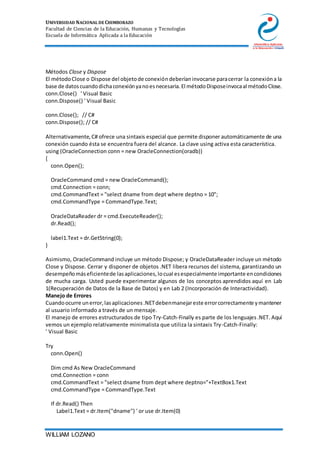 UNIVERSIDAD NACIONAL DE CHIMBORAZO
Facultad de Ciencias de la Educación, Humanas y Tecnologías
Escuela de Informática Aplicada a la Educación
WILLIAM LOZANO
Métodos Close y Dispose
El métodoClose o Dispose del objetode conexióndeberíaninvocarse paracerrar la conexióna la
base de datoscuandodichaconexiónyanoesnecesaria.El métodoDisposeinvocaal métodoClose.
conn.Close() ' Visual Basic
conn.Dispose() ' Visual Basic
conn.Close(); // C#
conn.Dispose(); // C#
Alternativamente,C# ofrece una sintaxis especial que permite disponer automáticamente de una
conexión cuando ésta se encuentra fuera del alcance. La clave using activa esta característica.
using (OracleConnection conn = new OracleConnection(oradb))
{
conn.Open();
OracleCommand cmd = new OracleCommand();
cmd.Connection = conn;
cmd.CommandText = "select dname from dept where deptno = 10";
cmd.CommandType = CommandType.Text;
OracleDataReader dr = cmd.ExecuteReader();
dr.Read();
label1.Text = dr.GetString(0);
}
Asimismo, OracleCommand incluye un método Dispose; y OracleDataReader incluye un método
Close y Dispose. Cerrar y disponer de objetos .NET libera recursos del sistema, garantizando un
desempeñomáseficientede lasaplicaciones,locual esespecialmente importante encondiciones
de mucha carga. Usted puede experimentar algunos de los conceptos aprendidos aquí en Lab
1(Recuperación de Datos de la Base de Datos) y en Lab 2 (Incorporación de Interactividad).
Manejo de Errores
Cuandoocurre unerror,lasaplicaciones.NETdebenmanejareste errorcorrectamente ymantener
al usuario informado a través de un mensaje.
El manejo de errores estructurados de tipo Try-Catch-Finally es parte de los lenguajes.NET. Aquí
vemos un ejemplo relativamente minimalista que utiliza la sintaxis Try-Catch-Finally:
' Visual Basic
Try
conn.Open()
Dim cmd As New OracleCommand
cmd.Connection = conn
cmd.CommandText = "select dname from dept where deptno="+TextBox1.Text
cmd.CommandType = CommandType.Text
If dr.Read() Then
Label1.Text = dr.Item("dname") ' or use dr.Item(0)
 