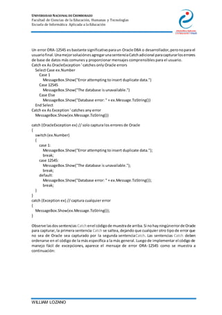 UNIVERSIDAD NACIONAL DE CHIMBORAZO
Facultad de Ciencias de la Educación, Humanas y Tecnologías
Escuela de Informática Aplicada a la Educación
WILLIAM LOZANO
Un error ORA-12545 es bastante significativoparaun Oracle DBA o desarrollador,peronopara el
usuariofinal.UnamejorsoluciónesagregarunasentenciaCatchadicional paracapturarloserrores
de base de datos más comunes y proporcionar mensajes comprensibles para el usuario.
Catch ex As OracleException ' catches only Oracle errors
Select Case ex.Number
Case 1
MessageBox.Show("Error attempting to insert duplicate data.")
Case 12545
MessageBox.Show("The database is unavailable.")
Case Else
MessageBox.Show("Database error: " + ex.Message.ToString())
End Select
Catch ex As Exception ' catches any error
MessageBox.Show(ex.Message.ToString())
catch (OracleException ex) // solo captura los errores de Oracle
{
switch (ex.Number)
{
case 1:
MessageBox.Show("Error attempting to insert duplicate data.");
break;
case 12545:
MessageBox.Show("The database is unavailable.");
break;
default:
MessageBox.Show("Database error: " + ex.Message.ToString());
break;
}
}
catch (Exception ex) // captura cualquier error
{
MessageBox.Show(ex.Message.ToString());
}
Observe lasdossentencias Catchenel códigode muestrade arriba.Si nohayningúnerrorde Oracle
para capturar, la primera sentencia Catch se saltea, dejando que cualquier otro tipo de error que
no sea de Oracle sea capturado por la segunda sentenciaCatch. Las sentencias Catch deben
ordenarse en el código de la más específica a la más general. Luego de implementar el código de
manejo fácil de excepciones, aparece el mensaje de error ORA-12545 como se muestra a
continuación:
 