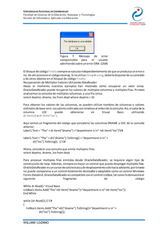 UNIVERSIDAD NACIONAL DE CHIMBORAZO
Facultad de Ciencias de la Educación, Humanas y Tecnologías
Escuela de Informática Aplicada a la Educación
WILLIAM LOZANO
Figura 7: Mensaje de error
comprensible para el usuario
advirtiendosobre unerror ORA-12545
El bloque de código Finally siemprese ejecutaindependientemente de que se produzcaunerroro
no. De ahí proviene el códigocleanup.Si noutiliza Usingni using,deberíadisponerde suconexión
y de otros objetos en el bloque de código Finally.
Recuperación de Múltiples Valores Utilizando DataReader
Hasta el momento nuestros ejemplos han mostrado cómo recuperar un valor único.
OracleDataReader puede recuperar los valores de múltiples columnas y múltiplesfilas. Primero
analicemos la consulta de múltiples columnas, y una fila única:
select deptno, dname, loc from dept where deptno = 10
Para obtener los valores de las columnas, se pueden utilizar nombres de columnas o valores
ordinalesde base cero.Losvaloresordinalessonrelativosal ordende laconsulta.Así,el valorde la
columna LOC puede obtenerse en Visual Basic utilizando
dr.Item(2) o dr.Item("loc").
Aquí vemos un fragmento del código que concatena las columnas DNAME y LOC de la consulta
anterior:
Label1.Text = "The" + dr.Item("dname") +"department is in" +dr.Item("loc")'VB
label1.Text = "The" + dr["dname"].ToString() + "department is in" +
dr["loc"].ToString(); // C#
Ahora, considere una consulta que emite múltiples filas:
select deptno, dname, loc from dept
Para procesar múltiples filas emitidas desde OracleDataReader, se requiere algún tipo de
construcción de loop. Además, siempre es mejor un control que pueda desplegar múltiples filas.
OracleDataReaderesuncursordesololecturayde desplazamientosolohaciaadelante,porlotanto
no puede compararse a un control totalmente deslizable o adaptable como un control Windows
Forms DataGrid.OracleDataReaderescompatible conel control ListBox,tal como lodemuestrael
siguiente fragmento de código:
.
While dr.Read() ' Visual Basic
ListBox1.Items.Add("The"+dr.Item("dname")+"department is in"+dr.Item("loc"))
End While
while (dr.Read()) // C#
{
listBox1.Items.Add("The"+dr["dname"].ToString()+"department is in" +
dr["loc"].ToString());
 