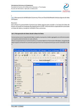 UNIVERSIDAD NACIONAL DE CHIMBORAZO
Facultad de Ciencias de la Educación, Humanas y Tecnologías
Escuela de Informática Aplicada a la Educación
WILLIAM LOZANO
}
Lab 3 (RecuperacióndeMúltiplesColumnasyFilasconOracleDataReader) destacaalgunosde estos
conceptos.
Resumen
Este artículo ha presentado el proceso que debe seguirse para acceder a las bases de datos de
Oracle utilizandoloslenguajesde programaciónVS.NET.Ahoratendrála capacidad de conectarse
a la base de datos y recuperar múltiples filas y columnas.
Lab 1: Recuperación de Datos desde la Base de Datos
1. Comenzamosconel requisitode habercreadounproyectoyhaberagregadounareferenciacomo
se muestra anteriormente en este artículo.
2. Ahoraincorporaremosel control buttony el control labelenel formularioWindows.Asegúresede
dejarespacioarribade loscontrolesparapermitirlasincorporacionesque seránrealizadasenLab
2.
Figura 8: Formulario Lab 1 con controles button y label
 