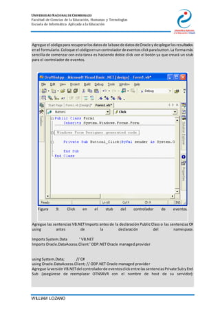 UNIVERSIDAD NACIONAL DE CHIMBORAZO
Facultad de Ciencias de la Educación, Humanas y Tecnologías
Escuela de Informática Aplicada a la Educación
WILLIAM LOZANO
3. Agregue el códigopararecuperarlosdatosde labase de datosdeOracle ydesplegarlosresultados
enel formulario.Coloque el códigoenuncontroladorde eventosclickparabutton.La forma más
sencilla de comenzar con esta tarea es haciendo doble click con el botón ya que creará un stub
para el controlador de eventos.
Figura 9: Click en el stub del controlador de eventos.
4. Agregue las sentencias VB.NET Imports antes de la declaración Public Class o las sentencias C#
using antes de la declaración del namespace.
5. Imports System.Data ' VB.NET
6. Imports Oracle.DataAccess.Client ' ODP.NET Oracle managed provider
7.
8.
9. using System.Data; // C#
10. using Oracle.DataAccess.Client; // ODP.NET Oracle managed provider
11. Agregue laversiónVB.NETdel controladorde eventosclickentre lassentenciasPrivate SubyEnd
Sub (asegúrese de reemplazar OTNSRVR con el nombre de host de su servidor):
 