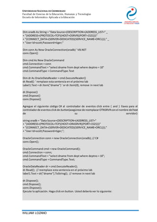 UNIVERSIDAD NACIONAL DE CHIMBORAZO
Facultad de Ciencias de la Educación, Humanas y Tecnologías
Escuela de Informática Aplicada a la Educación
WILLIAM LOZANO
12. Dim oradb As String = "Data Source=(DESCRIPTION=(ADDRESS_LIST=" _
13. + "(ADDRESS=(PROTOCOL=TCP)(HOST=OSRVR)(PORT=1521)))"
14. + "(CONNECT_DATA=(SERVER=DEDICATED)(SERVICE_NAME=ORCL)));" _
15. + "User Id=scott;Password=tiger;"
16.
17. Dim conn As New OracleConnection(oradb) ' VB.NET
18. conn.Open()
19.
20. Dim cmd As New OracleCommand
21. cmd.Connection = conn
22. cmd.CommandText = "select dname from dept where deptno = 10"
23. cmd.CommandType = CommandType.Text
24.
25. Dim dr As OracleDataReader = cmd.ExecuteReader()
26. dr.Read() ' remplace esta sentencia en el próximo lab
27. Label1.Text = dr.Item("dname") ' or dr.Item(0), remove in next lab
28.
29. dr.Dispose()
30. cmd.Dispose()
31. conn.Dispose()
Agregue el siguiente código C# al controlador de eventos click entre { and } llaves para el
controladorde eventosclickde button(asegúrese de reemplazarOTNSRVRconel nombre delhost
de su servidor):
string oradb = "Data Source=(DESCRIPTION=(ADDRESS_LIST="
+ "(ADDRESS=(PROTOCOL=TCP)(HOST=ORASRVR)(PORT=1521)))"
+ "(CONNECT_DATA=(SERVER=DEDICATED)(SERVICE_NAME=ORCL)));"
+ "User Id=scott;Password=tiger;";
OracleConnection conn = new OracleConnection(oradb); // C#
conn.Open();
OracleCommand cmd = new OracleCommand();
cmd.Connection = conn;
cmd.CommandText = "select dname from dept where deptno = 10";
cmd.CommandType = CommandType.Text;
OracleDataReader dr = cmd.ExecuteReader();
dr.Read(); // reemplace esta sentencia en el próximo lab
label1.Text = dr["dname"].ToString(); // remove in next lab
dr.Dispose();
cmd.Dispose();
conn.Dispose();
32. Ejecute la aplicación. Haga click en button. Usted debería ver lo siguiente:
 