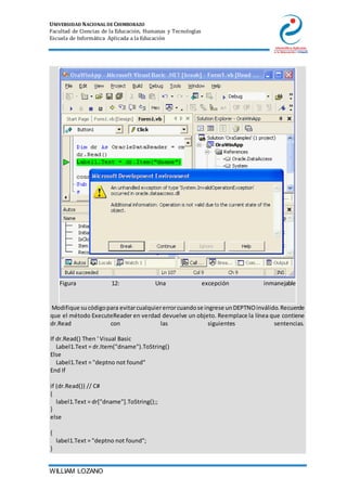 UNIVERSIDAD NACIONAL DE CHIMBORAZO
Facultad de Ciencias de la Educación, Humanas y Tecnologías
Escuela de Informática Aplicada a la Educación
WILLIAM LOZANO
Figura 12: Una excepción inmanejable
11. Modifique sucódigopara evitarcualquiererrorcuandose ingrese unDEPTNOinválido.Recuerde
que el método ExecuteReader en verdad devuelve un objeto. Reemplace la línea que contiene
dr.Read con las siguientes sentencias.
12. If dr.Read() Then ' Visual Basic
13. Label1.Text = dr.Item("dname").ToString()
14. Else
15. Label1.Text = "deptno not found"
16. End If
17.
18. if (dr.Read()) // C#
19. {
20. label1.Text = dr["dname"].ToString();;
21. }
22. else
23.
24. {
25. label1.Text = "deptno not found";
26. }
 