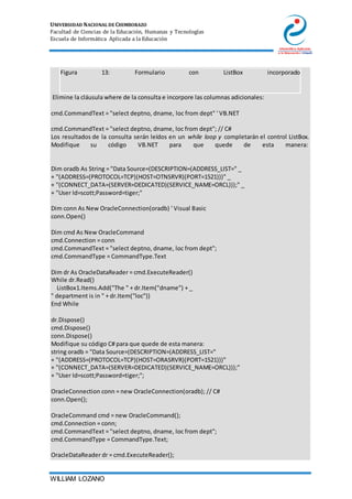 UNIVERSIDAD NACIONAL DE CHIMBORAZO
Facultad de Ciencias de la Educación, Humanas y Tecnologías
Escuela de Informática Aplicada a la Educación
WILLIAM LOZANO
Figura 13: Formulario con ListBox incorporado
2. Elimine la cláusula where de la consulta e incorpore las columnas adicionales:
3.
4. cmd.CommandText = "select deptno, dname, loc from dept" ' VB.NET
5.
6. cmd.CommandText = "select deptno, dname, loc from dept"; // C#
7. Los resultados de la consulta serán leídos en un while loop y completarán el control ListBox.
Modifique su código VB.NET para que quede de esta manera:
8. Dim oradb As String = "Data Source=(DESCRIPTION=(ADDRESS_LIST=" _
9. + "(ADDRESS=(PROTOCOL=TCP)(HOST=OTNSRVR)(PORT=1521)))" _
10. + "(CONNECT_DATA=(SERVER=DEDICATED)(SERVICE_NAME=ORCL)));" _
11. + "User Id=scott;Password=tiger;"
12.
13. Dim conn As New OracleConnection(oradb) ' Visual Basic
14. conn.Open()
15.
16. Dim cmd As New OracleCommand
17. cmd.Connection = conn
18. cmd.CommandText = "select deptno, dname, loc from dept";
19. cmd.CommandType = CommandType.Text
20.
21. Dim dr As OracleDataReader = cmd.ExecuteReader()
22. While dr.Read()
23. ListBox1.Items.Add("The " + dr.Item("dname") + _
24. " department is in " + dr.Item("loc"))
25. End While
26.
27. dr.Dispose()
28. cmd.Dispose()
29. conn.Dispose()
Modifique su código C# para que quede de esta manera:
string oradb = "Data Source=(DESCRIPTION=(ADDRESS_LIST="
+ "(ADDRESS=(PROTOCOL=TCP)(HOST=ORASRVR)(PORT=1521)))"
+ "(CONNECT_DATA=(SERVER=DEDICATED)(SERVICE_NAME=ORCL)));"
+ "User Id=scott;Password=tiger;";
OracleConnection conn = new OracleConnection(oradb); // C#
conn.Open();
OracleCommand cmd = new OracleCommand();
cmd.Connection = conn;
cmd.CommandText = "select deptno, dname, loc from dept";
cmd.CommandType = CommandType.Text;
OracleDataReader dr = cmd.ExecuteReader();
 