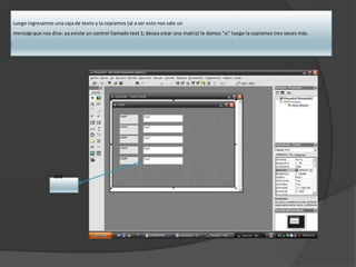 Luego ingresamos una caja de texto y la copiamos (al a ser esto nos sale un
mensaje que nos dice: ya existe un control llamado text 1; desea crear una matriz) le damos "si" luego la copiamos tres veces más.
text1
 