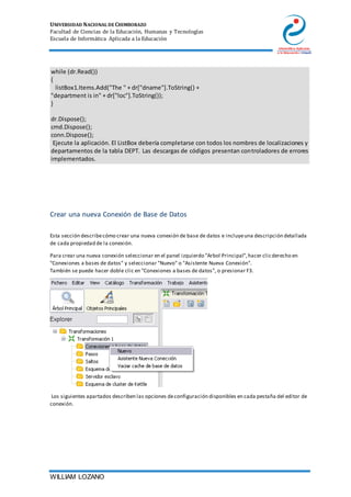 UNIVERSIDAD NACIONAL DE CHIMBORAZO
Facultad de Ciencias de la Educación, Humanas y Tecnologías
Escuela de Informática Aplicada a la Educación
WILLIAM LOZANO
while (dr.Read())
{
listBox1.Items.Add("The " + dr["dname"].ToString() +
"department is in" + dr["loc"].ToString());
}
dr.Dispose();
cmd.Dispose();
conn.Dispose();
Ejecute la aplicación. El ListBox debería completarse con todos los nombres de localizaciones y
departamentos de la tabla DEPT. Las descargas de códigos presentan controladores de errores
implementados.
Crear una nueva Conexión de Base de Datos
Esta sección describecómo crear una nueva conexión de base de datos e incluyeuna descripción detallada
de cada propiedad de la conexión.
Para crear una nueva conexión seleccionar en el panel izquierdo "Arbol Principal",hacer clicderecho en
"Conexiones a bases de datos" y seleccionar "Nuevo" o "Asistente Nueva Conexión".
También se puede hacer doble clic en "Conexiones a bases de datos", o presionar F3.
Los siguientes apartados describen las opciones deconfiguración disponibles en cada pestaña del editor de
conexión.
 