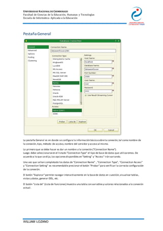 UNIVERSIDAD NACIONAL DE CHIMBORAZO
Facultad de Ciencias de la Educación, Humanas y Tecnologías
Escuela de Informática Aplicada a la Educación
WILLIAM LOZANO
Pestaña General
La pestaña General es en donde se configura la información básicasobrela conexión,tal como nombre de
la conexión,tipo, método de acceso,nombre del servidor y acceso al mismo.
Lo primero que se debe hacer es dar un nombre a la conexión ("Connection Name").
Luego debe seleccionarseen el listado "Connection Type" el tipo de base de datos que utilizaremos.De
acuerdo a lo que seelija,las opcionesdisponibles en "Setting" y "Access" irán variando.
Una vez que sehan completado los datos de "Connection Name" , "Connection Type", "Connection Access"
y "Connection Setting" es recomendable presionar el botón "Probar"para verificar l a correcta configuración
de la conexión.
El botón "Explorar"permite navegar interactivamente en la basede datos en cuestión,visualizar tablas,
vistas y datos,generar DDL, etc.
El botón "Lista de" (Lista de funciones) muestra una tabla con variablesy valores relacionados a la conexión
actual.
 