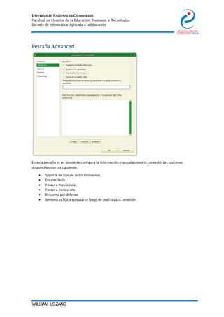 UNIVERSIDAD NACIONAL DE CHIMBORAZO
Facultad de Ciencias de la Educación, Humanas y Tecnologías
Escuela de Informática Aplicada a la Educación
WILLIAM LOZANO
Pestaña Advanced
En esta pestaña es en donde se configura la información avanzada sobrela conexión.Las opciones
disponibles son lassiguientes:
 Soporte de tipo de datos booleanos.
 Encomillado.
 Forzar a mayúscula.
 Forzar a minúscula.
 Esquema por defecto.
 Sentencias SQL a ejecutarse luego de realizadala conexión.
 