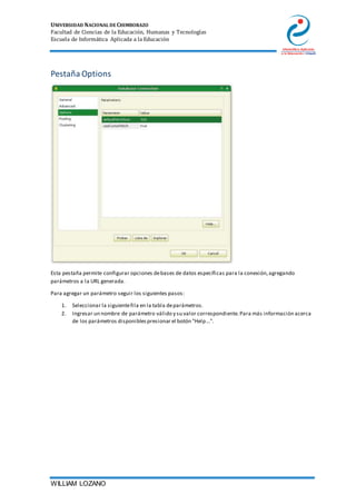 UNIVERSIDAD NACIONAL DE CHIMBORAZO
Facultad de Ciencias de la Educación, Humanas y Tecnologías
Escuela de Informática Aplicada a la Educación
WILLIAM LOZANO
Pestaña Options
Esta pestaña permite configurar opciones debases de datos específicas para la conexión,agregando
parámetros a la URL generada.
Para agregar un parámetro seguir los siguientes pasos:
1. Seleccionar la siguientefila en la tabla deparámetros.
2. Ingresar un nombre de parámetro válido y su valor correspondiente.Para más información acerca
de los parámetros disponiblespresionar el botón "Help...".
 