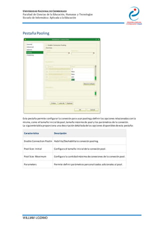 UNIVERSIDAD NACIONAL DE CHIMBORAZO
Facultad de Ciencias de la Educación, Humanas y Tecnologías
Escuela de Informática Aplicada a la Educación
WILLIAM LOZANO
Pestaña Pooling
Esta pestaña permite configurar la conexión para usar poolingy definir las opciones relacionadascon la
misma,como el tamaño inicial depool,tamaño máximo de pool y los parámetros de la conexión.
La siguientetabla proporciona una descripción detalladadelas opciones disponiblesdeesta pestaña:
Característica Descripción
Enable Connection Poolin Habilita/Deshabilitala conexión pooling.
Pool Size: Initial Configura el tamaño inicial dela conexión pool.
Pool Size: Maximum Configura la cantidad máxima deconexiones de la conexión pool.
Parameters Permite definir parámetros personalizados adicionales al pool.
 
