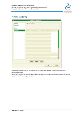 UNIVERSIDAD NACIONAL DE CHIMBORAZO
Facultad de Ciencias de la Educación, Humanas y Tecnologías
Escuela de Informática Aplicada a la Educación
WILLIAM LOZANO
Pestaña Clustering
Esta pestaña permite habilitar el clusteringpara la conexión a la basede datos y crear conexi ones a
particiones dedatos.
Para crear una nueva partición dedatos,ingresar un ID de partición y el nombre del host, puerto, basede
datos,nombre de usuario y contraseña
 