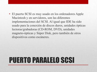 • El puerto SCSI es muy usado en los ordenadores Apple
  Macintosh y en servidores, son las diferentes
  implementaciones del SCSI. Al igual que IDE ha sido
  usado para la conexión de discos duros, unidades ópticas
  lectoras/grabadoras (CD-ROM, DVD), unidades
  magneto-ópticas y Súper Disk, pero también de otros
  dispositivos como escáneres.




PUERTO PARALELO SCSI
 