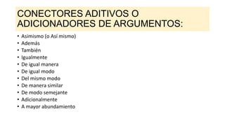 CONECTORES ADITIVOS O
ADICIONADORES DE ARGUMENTOS:
• Asimismo (o Así mismo)
• Además
• También
• Igualmente
• De igual manera
• De igual modo
• Del mismo modo
• De manera similar
• De modo semejante
• Adicionalmente
• A mayor abundamiento
 