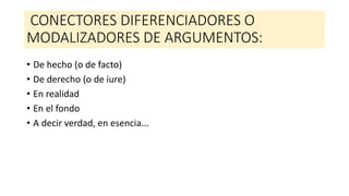 CONECTORES DIFERENCIADORES O
MODALIZADORES DE ARGUMENTOS:
• De hecho (o de facto)
• De derecho (o de iure)
• En realidad
• En el fondo
• A decir verdad, en esencia...
 