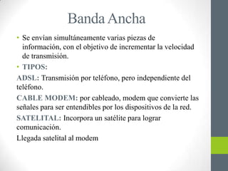 Banda Ancha
• Se envían simultáneamente varias piezas de
  información, con el objetivo de incrementar la velocidad
  de transmisión.
• TIPOS:
ADSL: Transmisión por teléfono, pero independiente del
teléfono.
CABLE MODEM: por cableado, modem que convierte las
señales para ser entendibles por los dispositivos de la red.
SATELITAL: Incorpora un satélite para lograr
comunicación.
Llegada satelital al modem
 