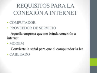 REQUISITOS PARA LA
    CONEXIÓN A INTERNET
• COMPUTADOR.
• PROVEEDOR DE SERVICIO
   Aquella empresa que me brinda conexión a
internet
• MODEM
   Convierte la señal para que el computador la lea
• CABLEADO
 