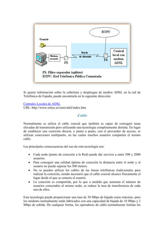 Si quiere información sobre la cobertura y despliegue de medios ADSL en la red de
Telefónica de España, puede encontrarla en la siguiente dirección:

Centrales Locales de ADSL
URL: http://www.mityc.es/setsi/adsl/index.htm

                                        Cable
Normalmente se utiliza el cable coaxial que también es capaz de conseguir tasas
elevadas de transmisión pero utilizando una tecnología completamente distinta. En lugar
de establecer una conexión directa, o punto a punto, con el proveedor de acceso, se
utilizan conexiones multipunto, en las cuales muchos usuarios comparten el mismo
cable.

Las principales consecuencias del uso de esta tecnología son:

      Cada nodo (punto de conexión a la Red) puede dar servicio a entre 500 y 2000
       usuarios.
      Para conseguir una calidad óptima de conexión la distancia entre el nodo y el
       usuario no puede superar los 500 metros.
      No se pueden utilizar los cables de las líneas telefónicas tradicionales para
       realizar la conexión, siendo necesario que el cable coaxial alcance físicamente el
       lugar desde el que se conecta el usuario.
      La conexión es compartida, por lo que a medida que aumenta el número de
       usuarios conectados al mismo nodo, se reduce la tasa de transferencia de cada
       uno de ellos.

Esta tecnología puede proporcionar una tasa de 30 Mbps de bajada como máximo, pero
los módems normalmente están fabricados con una capacidad de bajada de 10 Mbps y 2
Mbps de subida. De cualquier forma, los operadores de cable normalmente limitan las
 