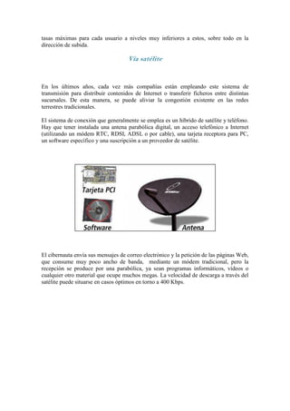 tasas máximas para cada usuario a niveles muy inferiores a estos, sobre todo en la
dirección de subida.

                                    Vía satélite


En los últimos años, cada vez más compañías están empleando este sistema de
transmisión para distribuir contenidos de Internet o transferir ficheros entre distintas
sucursales. De esta manera, se puede aliviar la congestión existente en las redes
terrestres tradicionales.

El sistema de conexión que generalmente se emplea es un híbrido de satélite y teléfono.
Hay que tener instalada una antena parabólica digital, un acceso telefónico a Internet
(utilizando un módem RTC, RDSI, ADSL o por cable), una tarjeta receptora para PC,
un software específico y una suscripción a un proveedor de satélite.




El cibernauta envía sus mensajes de correo electrónico y la petición de las páginas Web,
que consume muy poco ancho de banda, mediante un módem tradicional, pero la
recepción se produce por una parabólica, ya sean programas informáticos, vídeos o
cualquier otro material que ocupe muchos megas. La velocidad de descarga a través del
satélite puede situarse en casos óptimos en torno a 400 Kbps.
 