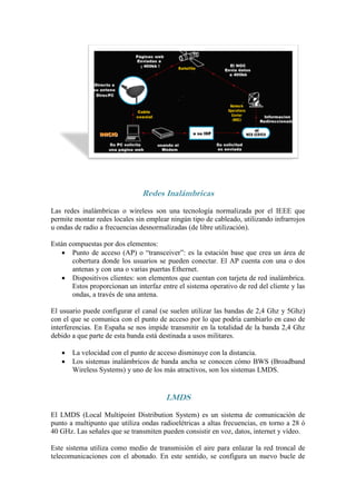 Redes Inalámbricas
Las redes inalámbricas o wireless son una tecnología normalizada por el IEEE que
permite montar redes locales sin emplear ningún tipo de cableado, utilizando infrarrojos
u ondas de radio a frecuencias desnormalizadas (de libre utilización).

Están compuestas por dos elementos:
    Punto de acceso (AP) o “transceiver”: es la estación base que crea un área de
       cobertura donde los usuarios se pueden conectar. El AP cuenta con una o dos
       antenas y con una o varias puertas Ethernet.
    Dispositivos clientes: son elementos que cuentan con tarjeta de red inalámbrica.
       Estos proporcionan un interfaz entre el sistema operativo de red del cliente y las
       ondas, a través de una antena.

El usuario puede configurar el canal (se suelen utilizar las bandas de 2,4 Ghz y 5Ghz)
con el que se comunica con el punto de acceso por lo que podría cambiarlo en caso de
interferencias. En España se nos impide transmitir en la totalidad de la banda 2,4 Ghz
debido a que parte de esta banda está destinada a usos militares.

      La velocidad con el punto de acceso disminuye con la distancia.
      Los sistemas inalámbricos de banda ancha se conocen cómo BWS (Broadband
       Wireless Systems) y uno de los más atractivos, son los sistemas LMDS.


                                        LMDS
El LMDS (Local Multipoint Distribution System) es un sistema de comunicación de
punto a multipunto que utiliza ondas radioelétricas a altas frecuencias, en torno a 28 ó
40 GHz. Las señales que se transmiten pueden consistir en voz, datos, internet y vídeo.

Este sistema utiliza como medio de transmisión el aire para enlazar la red troncal de
telecomunicaciones con el abonado. En este sentido, se configura un nuevo bucle de
 