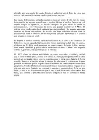 abonado, con gran ancho de banda, distinto al tradicional par de hilos de cobre que
conecta cada terminal doméstico con la centralita más próxima.

Las bandas de frecuencias utilizadas ocupan un rango en torno a 2 Ghz, para las cuales
la atenuación por agentes atmosféricos es mínima. Debido a las altas frecuencias y al
amplio margen de operación, es posible conseguir un gran ancho de banda de
comunicaciones, con velocidades de acceso que pueden alcanzar los 8 Mbps. El
sistema opera en el espacio local mediante las estaciones base y las antenas receptoras
usuarias, de forma bidireccional. Se necesita que haya visibilidad directa desde la
estación base hasta el abonado, por lo cual pueden utilizarse repetidores si el usuario
está ubicado en zonas sin señal.

En España, el servicio se ofrece en las frecueNcias de 3,5 ó 26 GHz. El sistema de 26
GHz ofrece mayor capacidad de transmisión, con un alcance de hasta 5 Km. En cambio,
el sistema de 3,5 GHz puede conseguir un alcance mayor, de hasta 10 Km., aunque
tiene menor capacidad, y puede ofrecer velocidades de hasta 2 Mbps. Este segundo
sistema es, por tanto, más económico que el primero.

El LMDS ofrece las mismas posibilidades en cuanto a servicios, velocidad y calidad
que el cable de fibra óptica, coaxial o el satélite. La ventaja principal respecto al cable
consiste en que puede ofrecer servicio en zonas donde el cable nunca llegaría de forma
rentable. Respecto al satélite, ofrece la ventaja de solucionar el problema de la gran
potencia de emisión que se dispersa innecesariamente en cubrir amplias extensiones
geográficas. Con LMDS la inversión se rentabiliza de manera muy rápida respecto a los
sistemas anteriores. Además, los costes de reparación y mantenimiento de la red son
bajos, ya que al ser la comunicación por el aire, la red física como tal no existe. Por
tanto, este sistema se presenta como un serio competidor para los sistemas de banda
ancha.
 