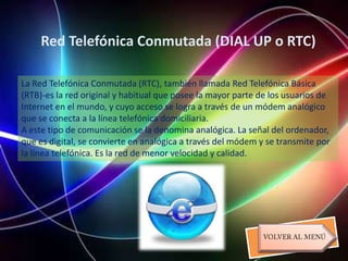 Red Telefónica Conmutada (DIAL UP o RTC)

La Red Telefónica Conmutada (RTC), también llamada Red Telefónica Básica
(RTB)-es la red original y habitual que posee la mayor parte de los usuarios de
Internet en el mundo, y cuyo acceso se logra a través de un módem analógico
que se conecta a la línea telefónica domiciliaria.
A este tipo de comunicación se la denomina analógica. La señal del ordenador,
que es digital, se convierte en analógica a través del módem y se transmite por
la línea telefónica. Es la red de menor velocidad y calidad.
 