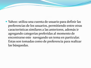  Yahoo: utiliza una cuenta de usuario para definir las
 preferencias de los usuarios, permitiendo entre otras
 características similares a las anteriores, además ir
 agregando categorías preferidas al momento de
 encontrarse este navegando un tema en particular.
 Estas son tomadas como de preferencia para realizar
 las búsquedas.
 