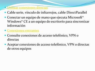  Utilizar conexiones directas
 Cable serie, vínculo de infrarrojos, cable DirectParallel
 Conectar un equipo de mano que ejecuta Microsoft®
  Windows® CE a un equipo de escritorio para sincronizar
  información
 Conexiones entrantes
 Consulte conexiones de acceso telefónico, VPN o
  directas
 Aceptar conexiones de acceso telefónico, VPN o directas
  de otros equipos
 