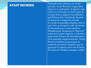 Diseñado para utilizarse en modo
AVANT BROWSER   privado, Avant Browser no guardará
                datos en tu ordenador. Si alguien más
                utiliza tu ordenador no será capaz de
                ver qué sitios y páginas has visitado y
                qué ficheros has visualizado durante
                tu sesión de navegación privada.
                En modo de pantalla completa todo lo
                que verás es el espacio web, sin barras
                de herramientas u otros estorbos.
                ¡Simplemente desaparecen! Mueve el
                ratón por la parte superior o el fondo y
                aparecerán la barra de herramientas y
                la de pestañas respectivamente. Avant
                Browser también proporciona un
                modo de escritorio completo, que es
                igual que el anterior pero con la barra
                de tareas de Windows siempre visible.
 